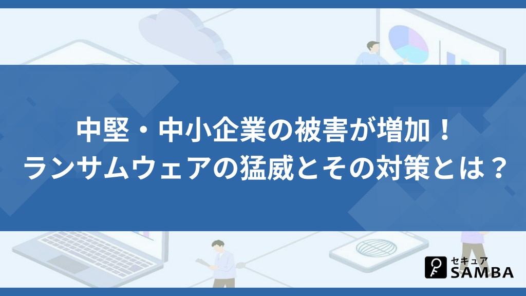 中堅・中小企業の被害が増加! ランサムウェアの猛威とその対策とは?