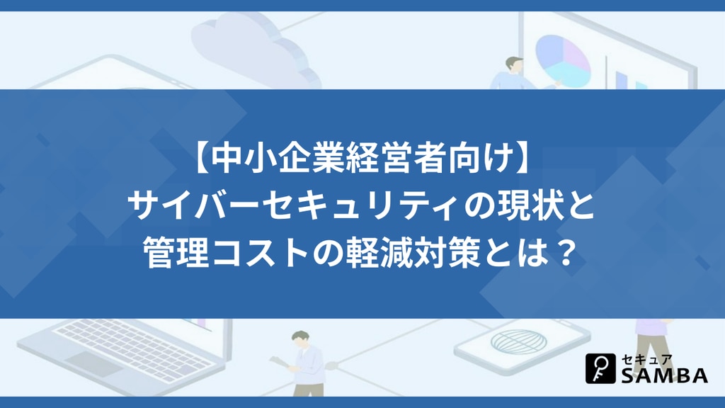 【中小企業経営者向け】サイバーセキュリティの現状と管理コストの軽減対策とは?